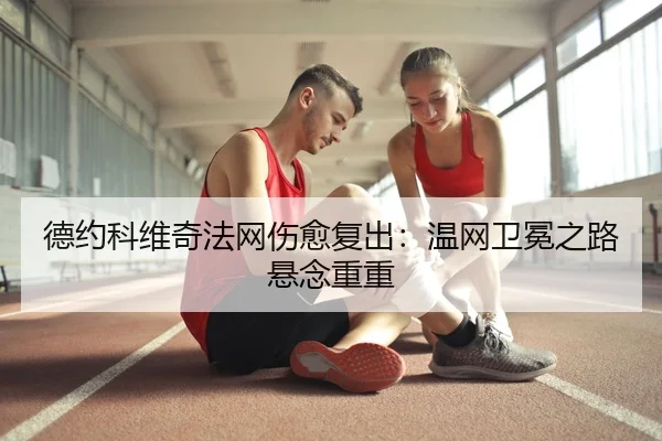 德约科维奇法网伤愈复出：温网卫冕之路悬念重重