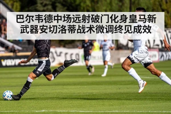 巴尔韦德中场远射破门化身皇马新武器安切洛蒂战术微调终见成效