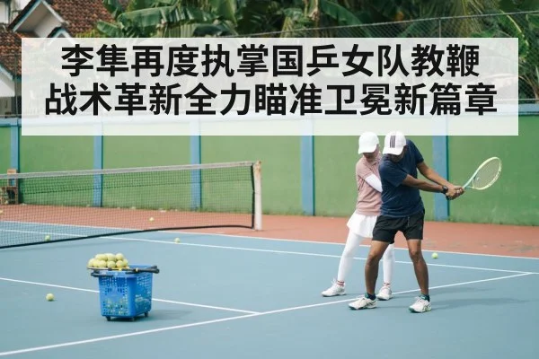 李隼再度执掌国乒女队教鞭 战术革新全力瞄准卫冕新篇章