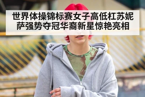 世界体操锦标赛女子高低杠苏妮萨强势夺冠华裔新星惊艳亮相