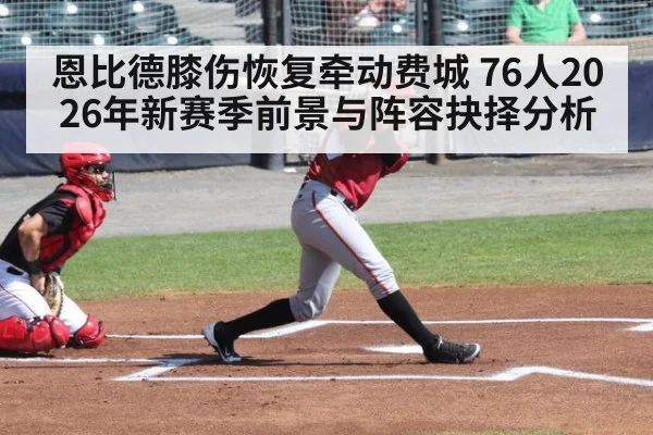 恩比德膝伤恢复牵动费城 76人2026年新赛季前景与阵容抉择分析